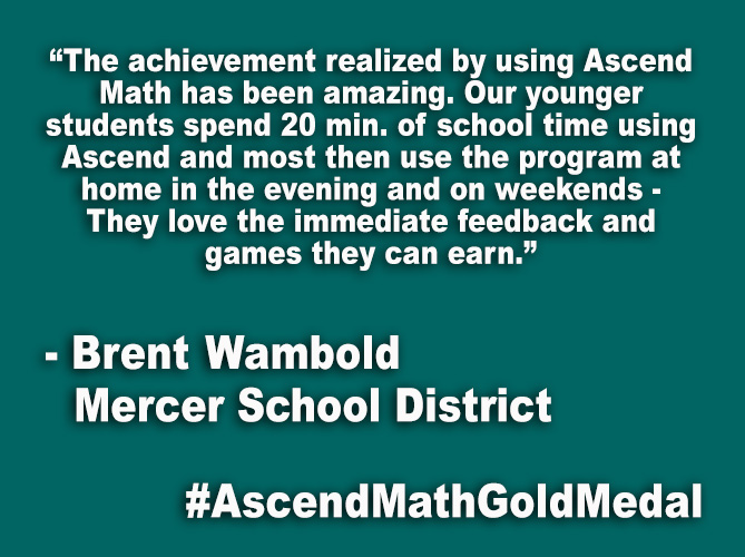 “The achievement realized by using Ascend Math has been amazing. Our younger students spend 20 min. of school time using Ascend and most then use the program at home in the evening and on weekends - They love the immediate feedback and games they can earn.”
