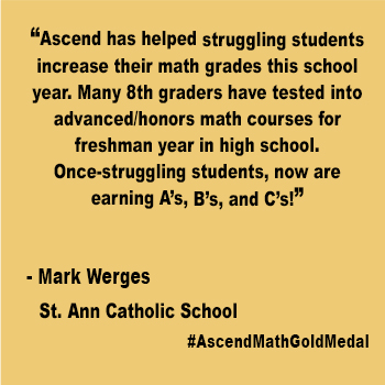 Ascend has helped struggling students increase their math grades this school year. Many 8th graders have tested into advanced/honors math courses for freshman year in high school. Once-struggling students, now are earning A’s, B’s, and C’s!
St. Ann Catholic School, Mark Werges