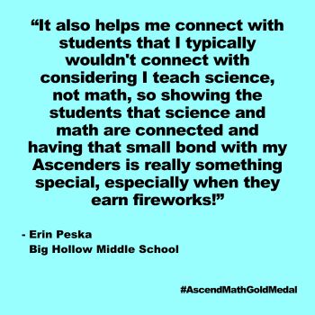 "It also helps me connect with students that I typically wouldn't connect with considering I teach science, not math, so showing the students that science and math are connected and having that small bond with my Ascenders is really something special, especially when they earn fireworks!" Erin Peska, Big Hollow Middle School, Gold Medal 2024