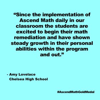 Since the implementation of Ascend Math daily in our classroom the students are excited to begin their math remediation and have shown steady growth in their personal abilities within the program and out. Chelsea High School_Quote, Gold Medal 2024