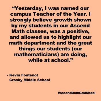 Yesterday, I was named our campus Teacher of the Year. I strongly believe growth shown by my students in our Ascend Math classes, was a positive, and allowed us to highlight our math department and the great things our students (our mathematicians) are doing, while at school. Kevin Fontenot, Crosby Middle School, Gold Medal 2024