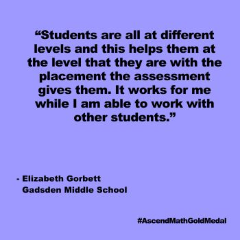 Students are all at different levels and this helps them at the level that they are with the placement the assessment gives them. It works for me while I am able to work with other students. Gadsden Middle School, Ascend Math Gold Medal 2024