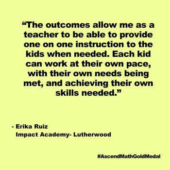 The outcomes allow me as a teacher to be able to provide one on one instruction to the kids when needed. Each kid can work at their own pace, with their own needs being met, and achieving their own skills needed. Impact Academy-Lutherwood, Ascend Math Gold Medal 2024