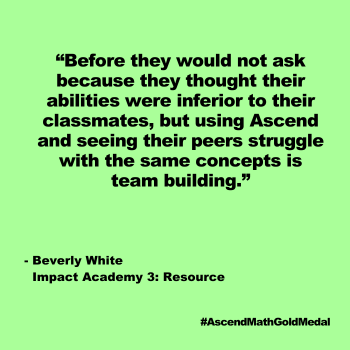 Before they would not ask because they thought their abilities were inferior to their classmates, but using Ascend and seeing their peers struggle 
with the same concepts is team building. Beverly White, Impact Academy 3: Resource, Ascend Math Gold Medal 2024