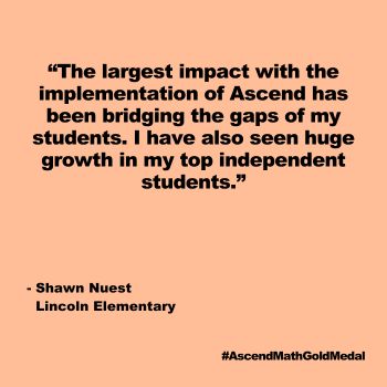 The largest impact with the implementation of Ascend has been bridging the gaps of my students. I have also seen huge growth in my top independent students. Lincoln Elementary, Gold Medal 2024