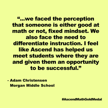 ...we faced the perception that someone is either good at math or not, fixed mindset. We also face the need to differentiate instruction. I feel like Ascend has helped us meet students where they are and given them an opportunity to be successful. Adam Christensen, Morgan Middle School, Ascend Math Gold Medal 2024