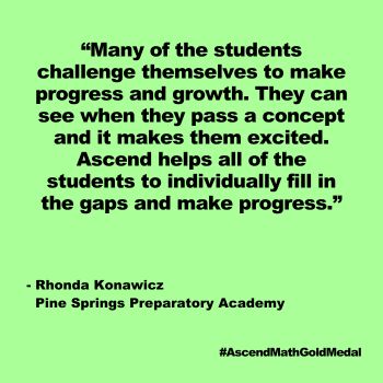 Many of the students challenge themselves to make progress and growth. They can see when they pass a concept and it makes them excited. Ascend helps all of the students to individually fill in the gaps and make progress. Rhonda Konawicz, Pine Spring Prep, Gold Medal 2024