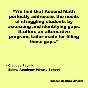 " We find that Ascend Math perfectly addresses the needs of struggling students by assessing and identifying gaps. It offers an alternative program, tailor-made for filling those gaps." Saints Academy Private School, Ascend Math Gold Medal 2024
