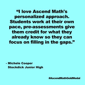 I love Ascend Math's personalized approach. Students work at their own pace, pre-assessments give them credit for what they already know so they can focus on filling in the gaps. 
 Stockdick Junior High_Quote, Ascend Math Gold Medal 2024