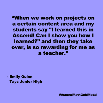 At Tays Junior High, students with learning disabilities in math use Ascend Math individually, as well as for small and whole group work. Teacher Emily Quinn believes that Ascend Math helps her figure out where her students truly are with their math skills, so she can then help them break down trouble areas and navigate to understanding. Tays Junior High, Ascend Math Gold Medal 2024