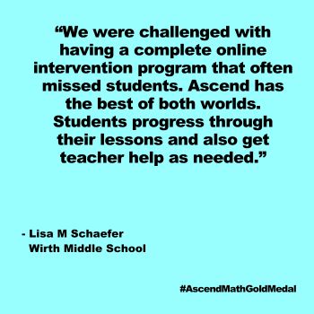We were challenged with having a complete online intervention program that often missed students. Ascend has the best of both worlds. Students progress through their lessons and also get teacher help as needed. Wirth Middle School_Quote, Gold Medal 2024