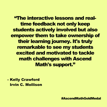"The interactive lessons and real-time feedback not only keep students actively involved but also
empower them to take ownership of their learning journey. It's truly remarkable to see my students excited
and motivated to tackle math challenges with Ascend Math's support." Irvin C. Mollison, Kelly	Crawford